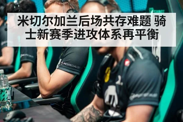 米切尔加兰后场共存难题 骑士新赛季进攻体系再平衡