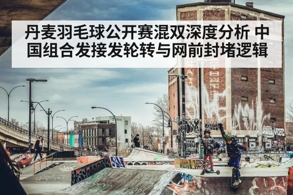 丹麦羽毛球公开赛混双深度分析 中国组合发接发轮转与网前封堵逻辑