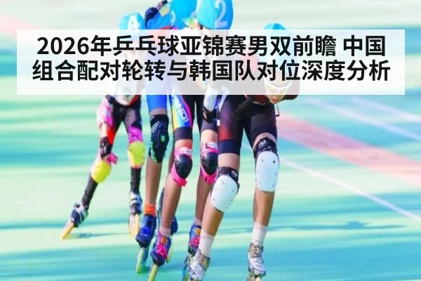 2026年乒乓球亚锦赛男双前瞻 中国组合配对轮转与韩国队对位深度分析